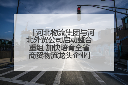 河北物流集团与河北外贸公司启动整合重组 加快培育全省商贸物流龙头企业